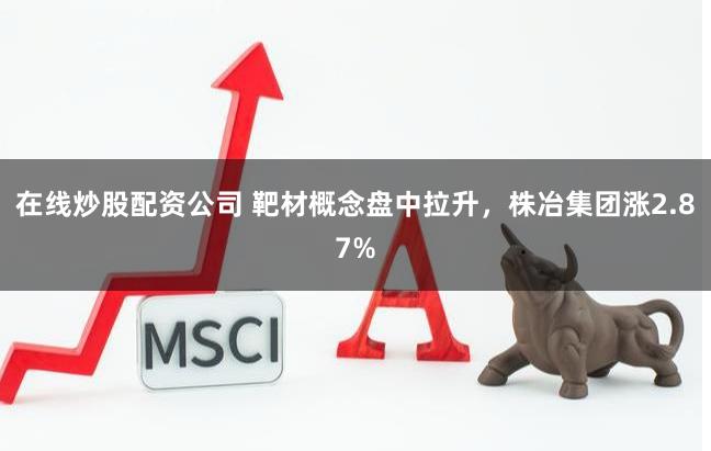 在线炒股配资公司 靶材概念盘中拉升，株冶集团涨2.87%