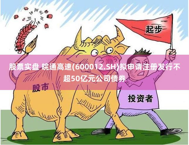 股票实盘 皖通高速(600012.SH)拟申请注册发行不超50亿元公司债券