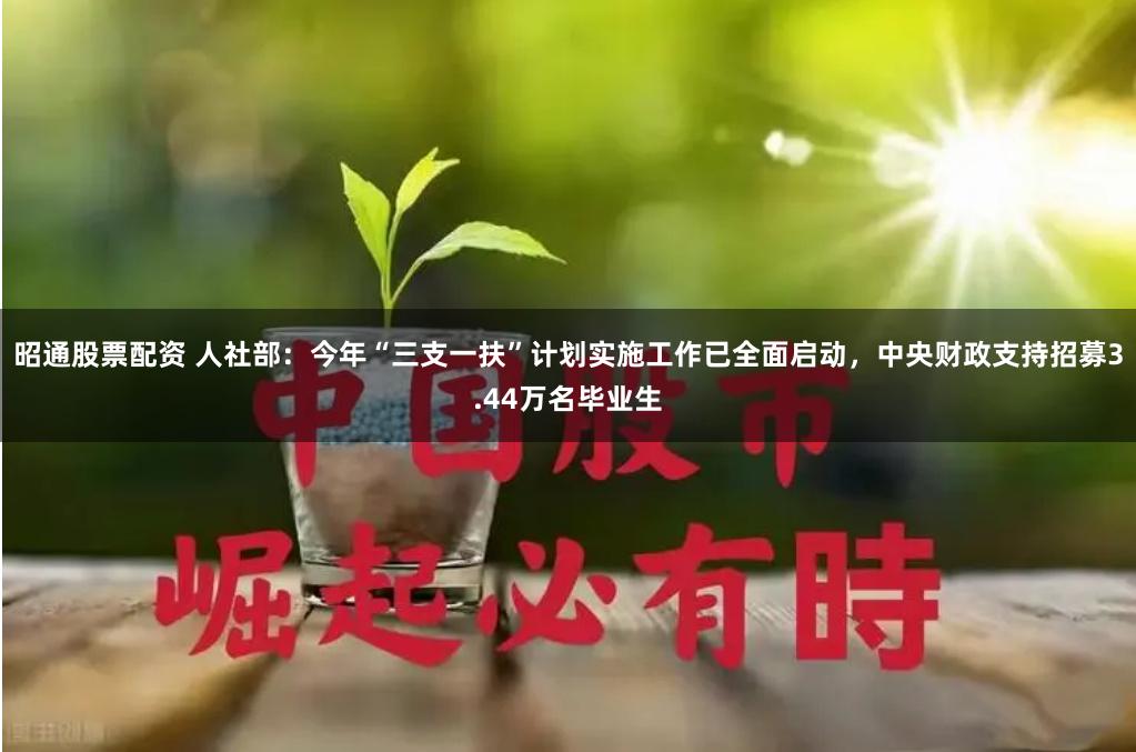 昭通股票配资 人社部：今年“三支一扶”计划实施工作已全面启动，中央财政支持招募3.44万名毕业生