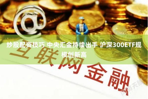 炒股配资技巧 中央汇金持续出手 沪深300ETF规模创新高