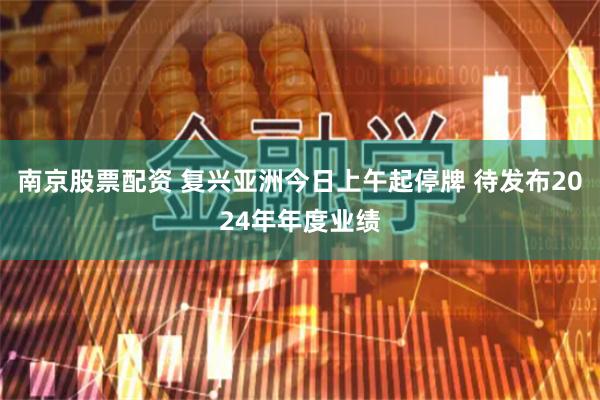 南京股票配资 复兴亚洲今日上午起停牌 待发布2024年年度业绩