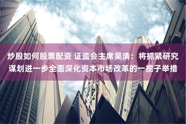 炒股如何股票配资 证监会主席吴清：将抓紧研究谋划进一步全面深化资本市场改革的一揽子举措