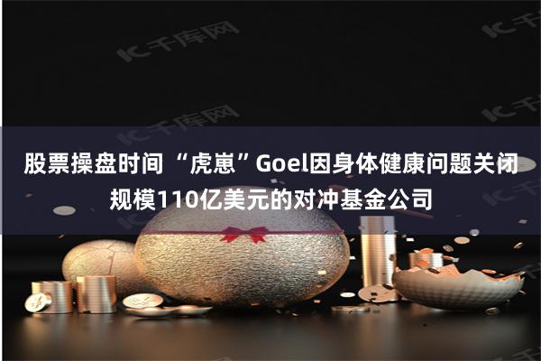 股票操盘时间 “虎崽”Goel因身体健康问题关闭规模110亿美元的对冲基金公司