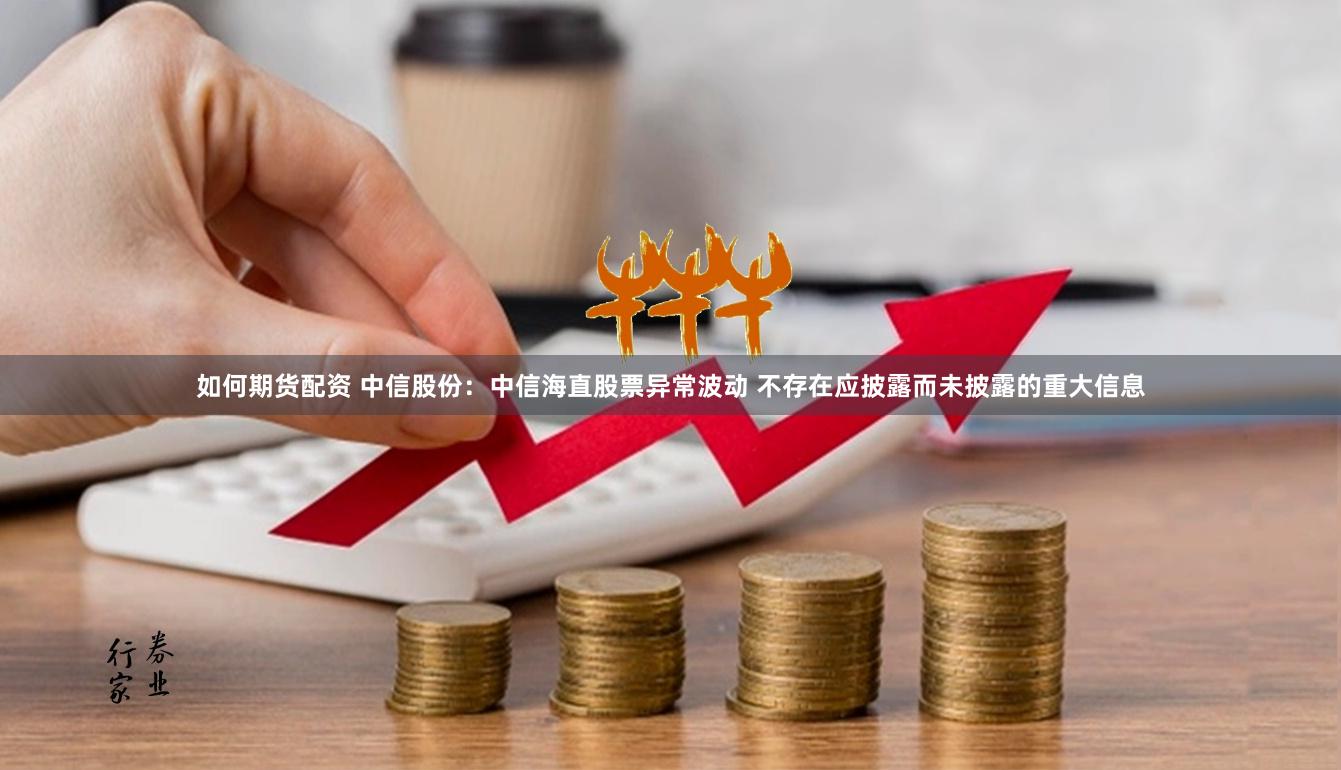 如何期货配资 中信股份：中信海直股票异常波动 不存在应披露而未披露的重大信息