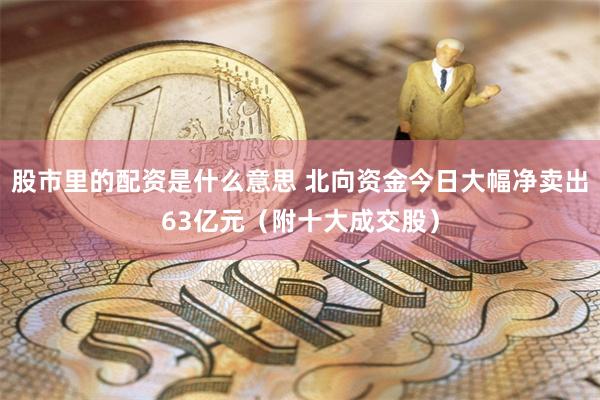 股市里的配资是什么意思 北向资金今日大幅净卖出63亿元（附十大成交股）