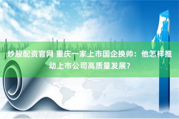 炒股配资官网 重庆一家上市国企换帅：他怎样推动上市公司高质量发展？