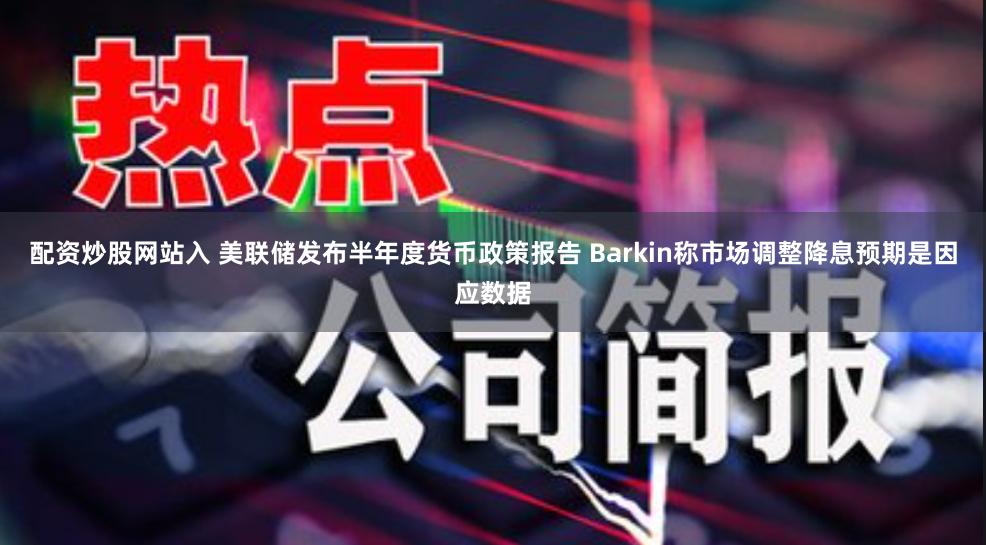 配资炒股网站入 美联储发布半年度货币政策报告 Barkin称市场调整降息预期是因应数据