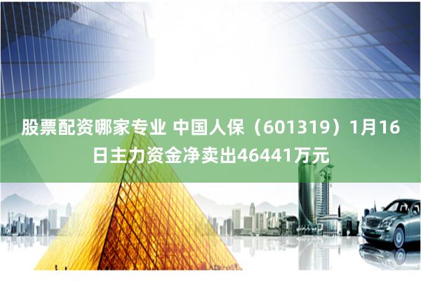 股票配资哪家专业 中国人保（601319）1月16日主力资金净卖出46441万元