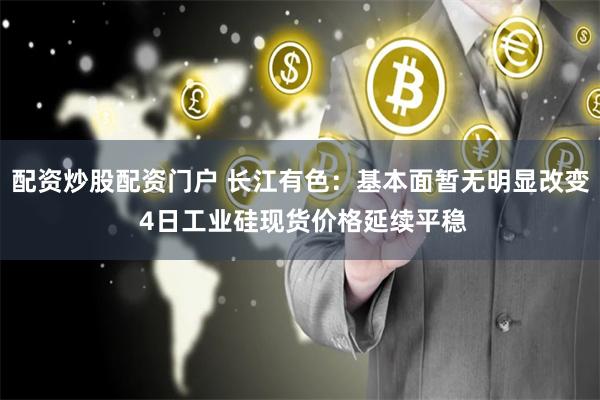 配资炒股配资门户 长江有色：基本面暂无明显改变 4日工业硅现货价格延续平稳