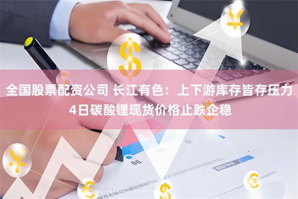 全国股票配资公司 长江有色：上下游库存皆存压力 4日碳酸锂现货价格止跌企稳