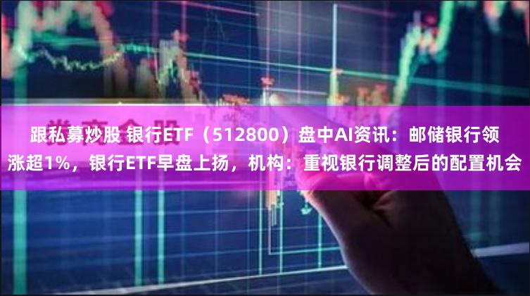 跟私募炒股 银行ETF（512800）盘中AI资讯：邮储银行领涨超1%，银行ETF早盘上扬，机构：重视银行调整后的配置机会