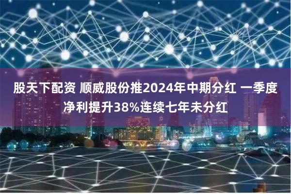 股天下配资 顺威股份推2024年中期分红 一季度净利提升38%连续七年未分红