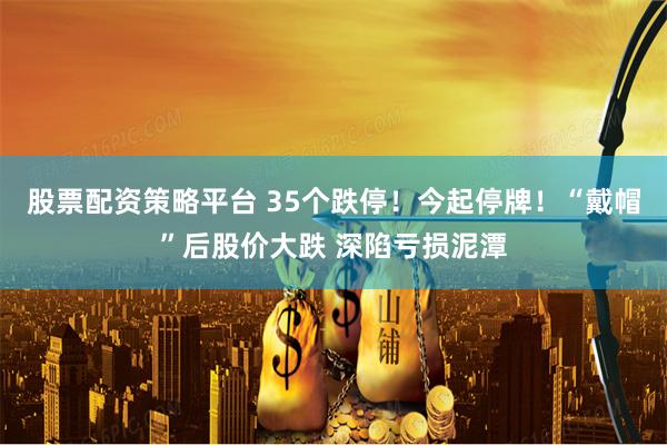 股票配资策略平台 35个跌停！今起停牌！“戴帽”后股价大跌 深陷亏损泥潭