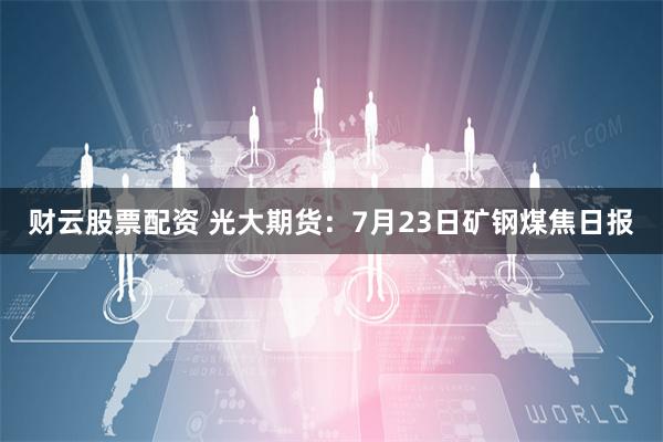 财云股票配资 光大期货：7月23日矿钢煤焦日报