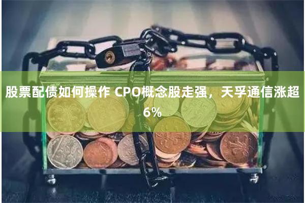 股票配债如何操作 CPO概念股走强，天孚通信涨超6%