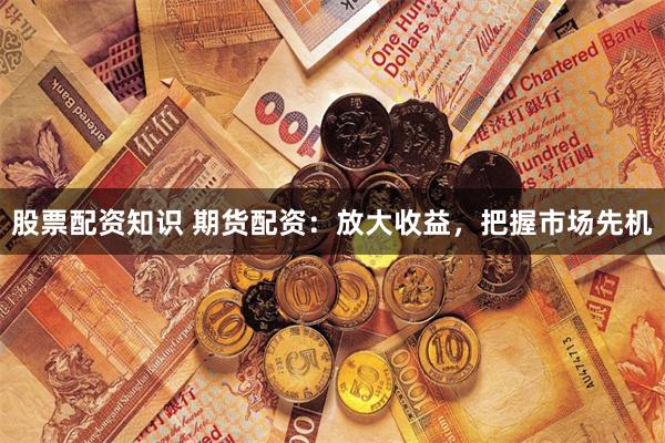 股票配资知识 期货配资：放大收益，把握市场先机