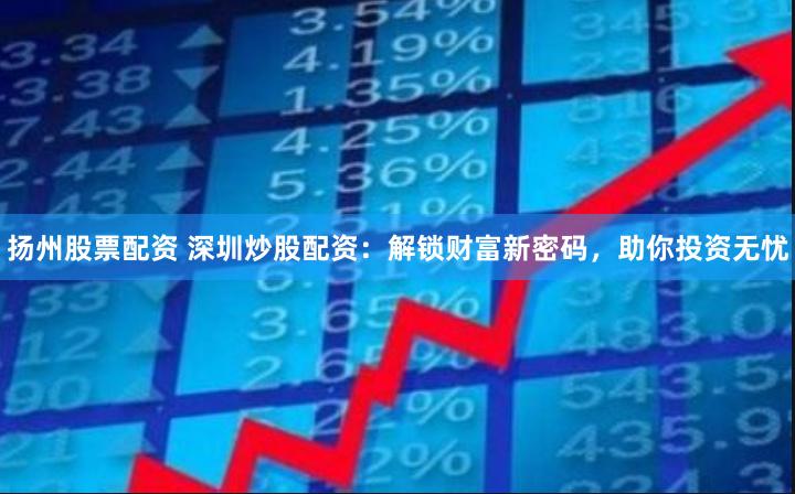 扬州股票配资 深圳炒股配资：解锁财富新密码，助你投资无忧