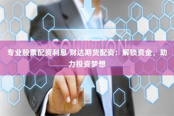 专业股票配资利息 财达期货配资：解锁资金，助力投资梦想