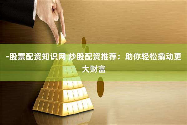 -股票配资知识网 炒股配资推荐：助你轻松撬动更大财富