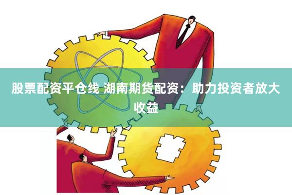 股票配资平仓线 湖南期货配资：助力投资者放大收益