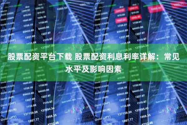 股票配资平台下载 股票配资利息利率详解：常见水平及影响因素