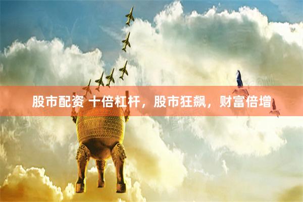 股市配资 十倍杠杆，股市狂飙，财富倍增
