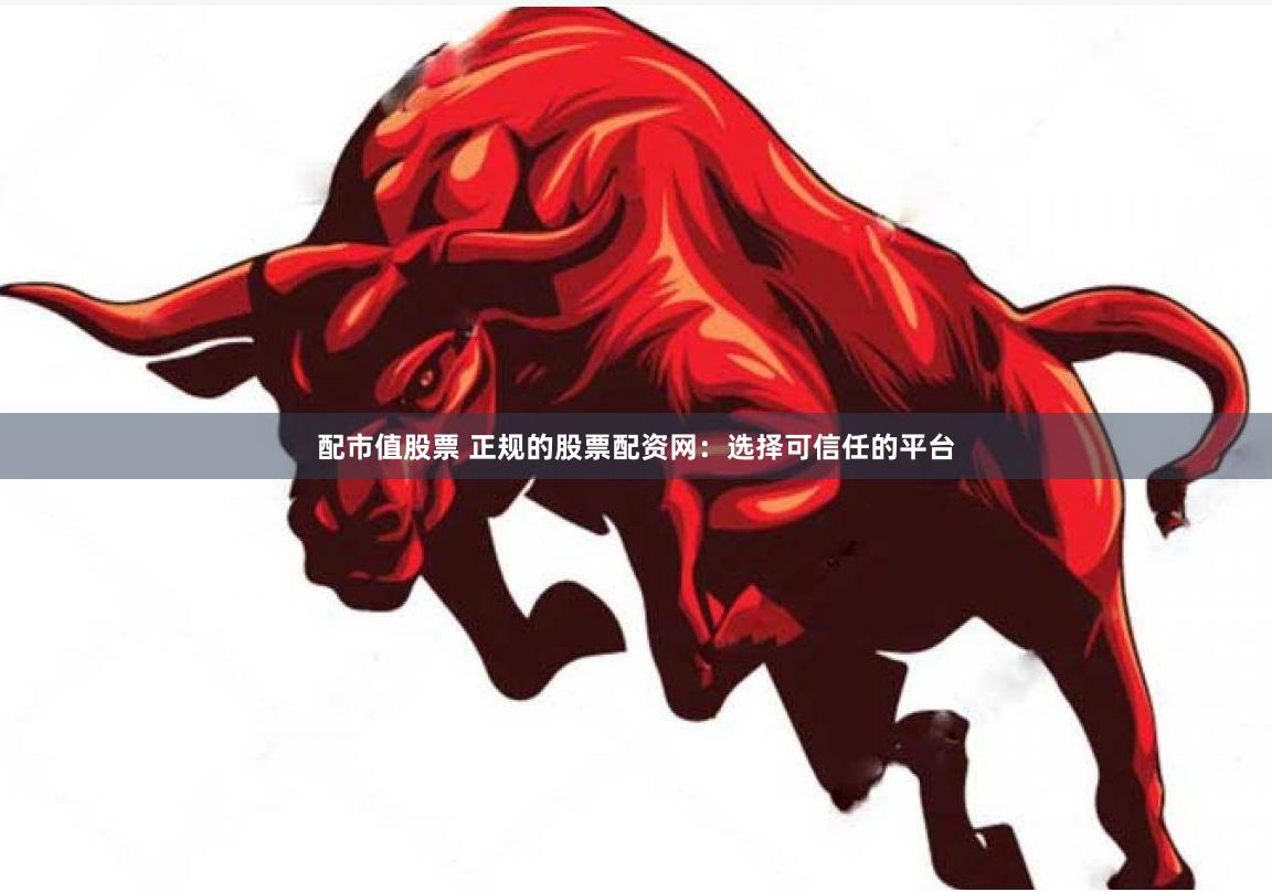 配市值股票 正规的股票配资网：选择可信任的平台