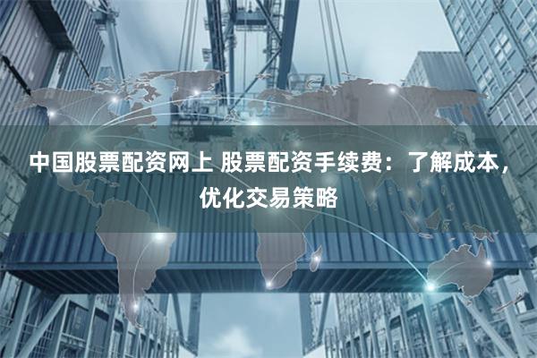 中国股票配资网上 股票配资手续费：了解成本，优化交易策略