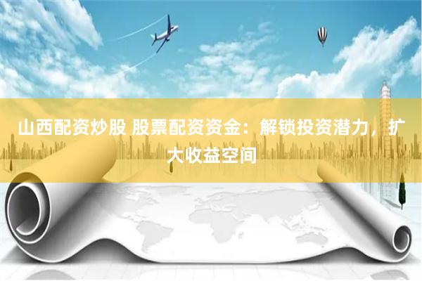 山西配资炒股 股票配资资金：解锁投资潜力，扩大收益空间