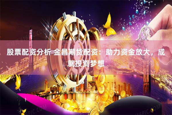股票配资分析 金昌期货配资：助力资金放大，成就投资梦想