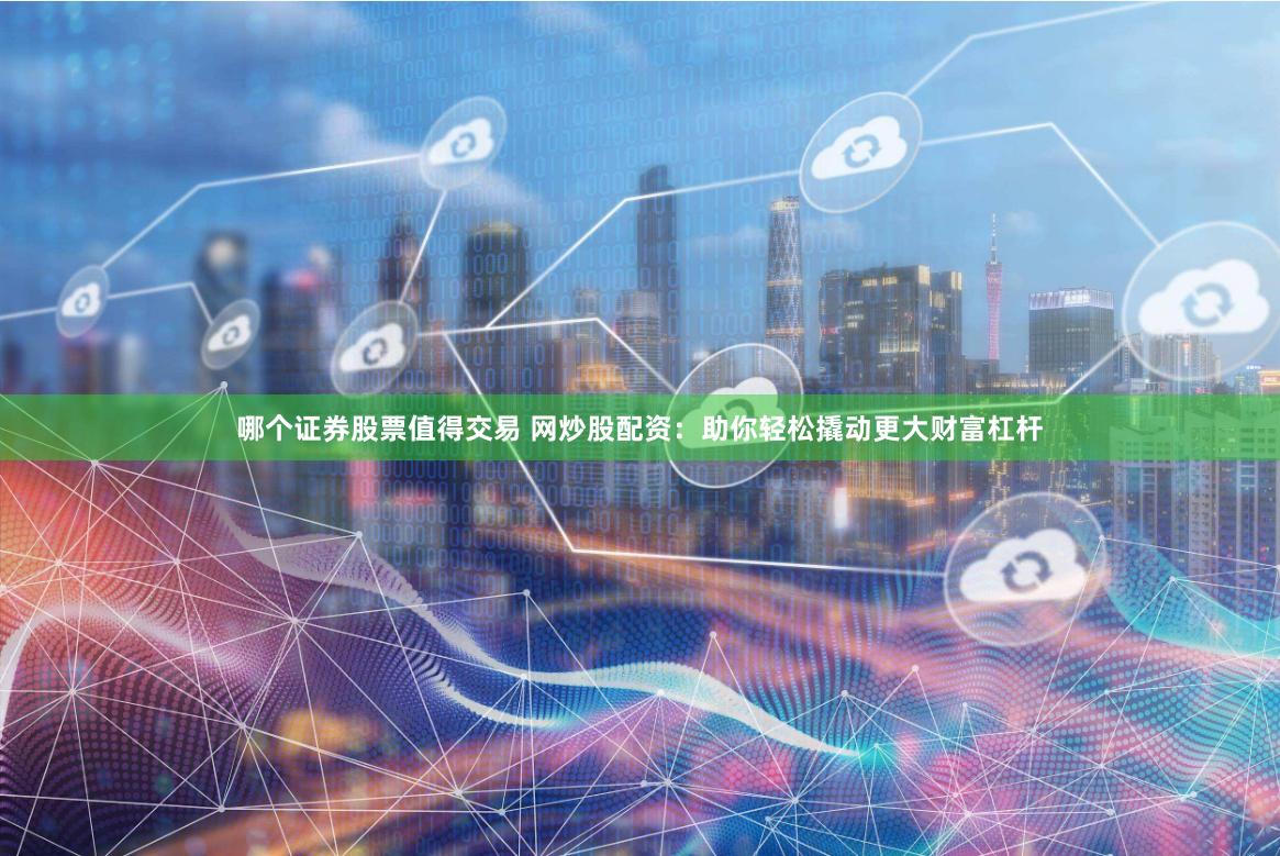 哪个证券股票值得交易 网炒股配资：助你轻松撬动更大财富杠杆