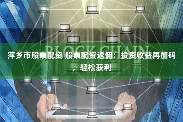 萍乡市股票配资 股票配资返佣：投资收益再加码，轻松获利