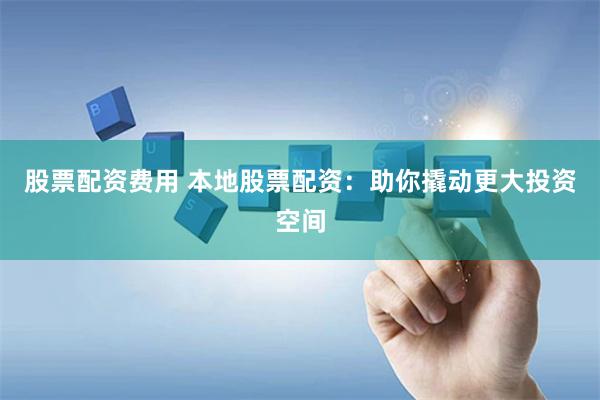 股票配资费用 本地股票配资：助你撬动更大投资空间
