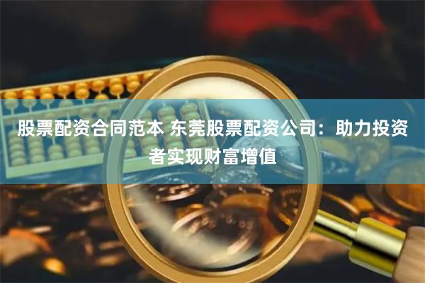 股票配资合同范本 东莞股票配资公司：助力投资者实现财富增值