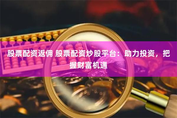 股票配资返佣 股票配资炒股平台：助力投资，把握财富机遇