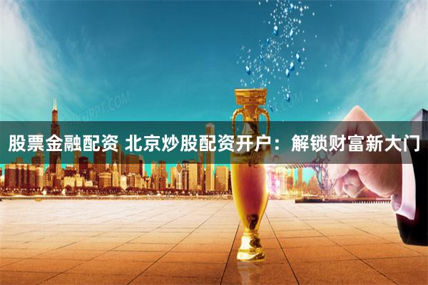 股票金融配资 北京炒股配资开户：解锁财富新大门