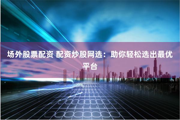 场外股票配资 配资炒股网选：助你轻松选出最优平台