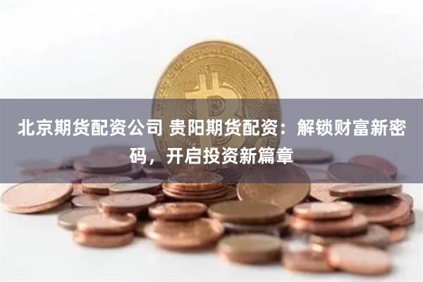 北京期货配资公司 贵阳期货配资：解锁财富新密码，开启投资新篇章