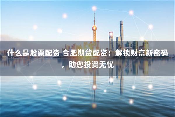 什么是股票配资 合肥期货配资：解锁财富新密码，助您投资无忧