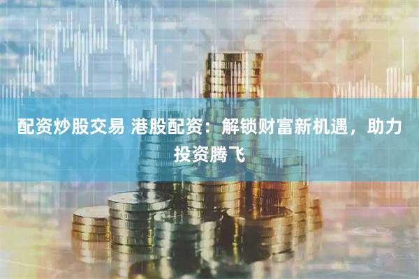 配资炒股交易 港股配资：解锁财富新机遇，助力投资腾飞
