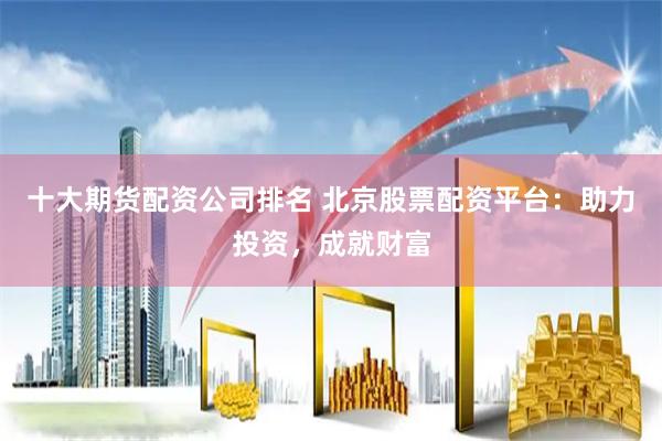 十大期货配资公司排名 北京股票配资平台：助力投资，成就财富