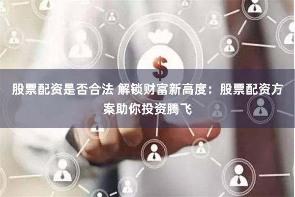 股票配资是否合法 解锁财富新高度：股票配资方案助你投资腾飞