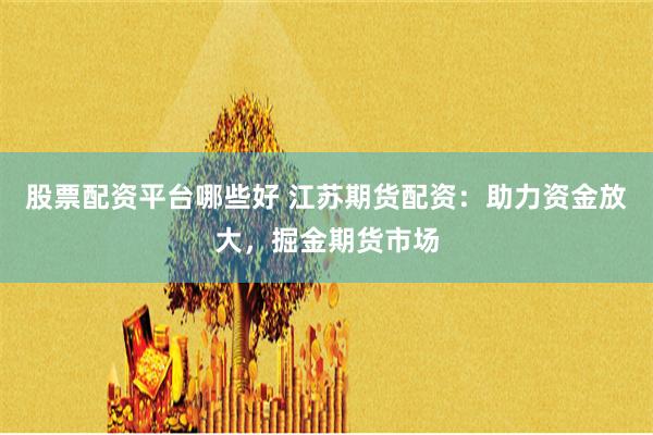 股票配资平台哪些好 江苏期货配资：助力资金放大，掘金期货市场