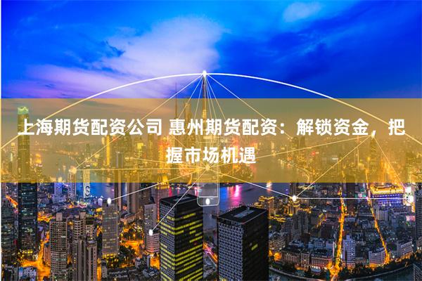 上海期货配资公司 惠州期货配资：解锁资金，把握市场机遇