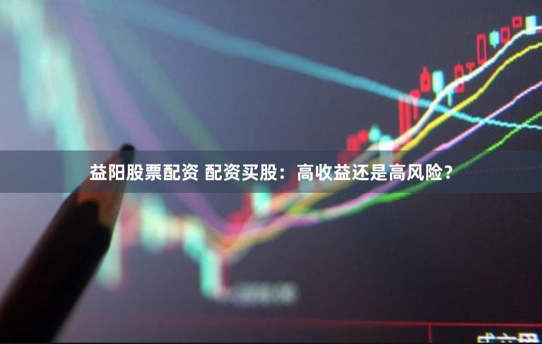 益阳股票配资 配资买股：高收益还是高风险？
