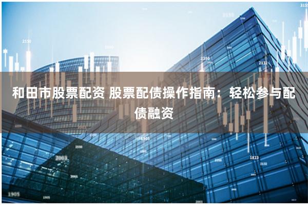 和田市股票配资 股票配债操作指南：轻松参与配债融资